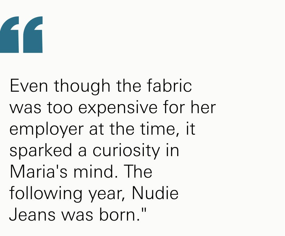 Even though the fabric was too expensive for her employer at the time, it sparked a curiosity in Maria's mind. The following year, Nudie Jeans was born."